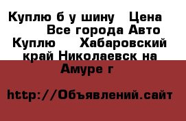 Куплю б/у шину › Цена ­ 1 000 - Все города Авто » Куплю   . Хабаровский край,Николаевск-на-Амуре г.
